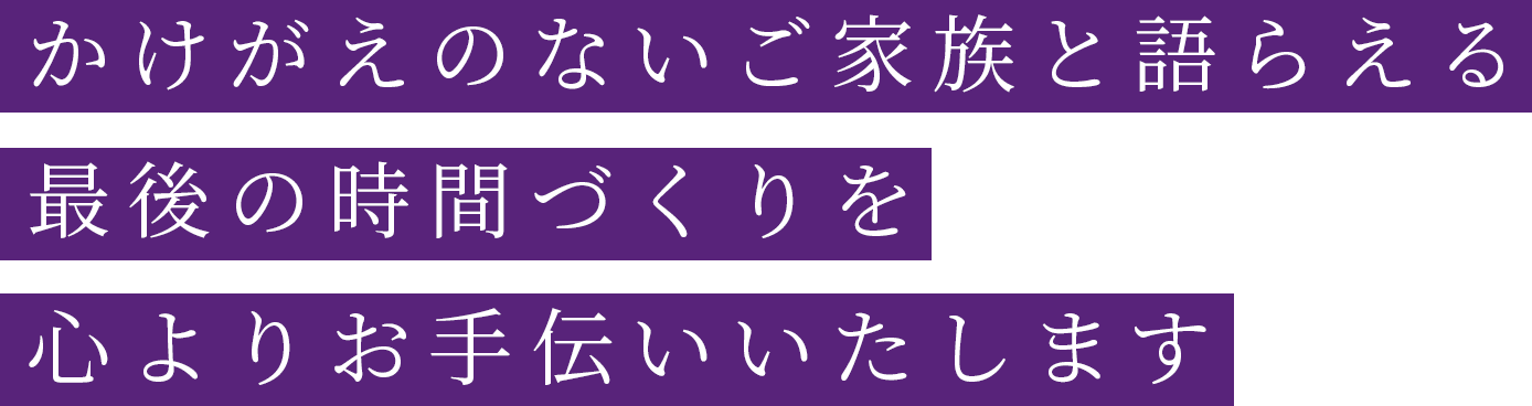 かけがえのないご家族と語らえる最後の時間づくりを心よりお手伝いいたします