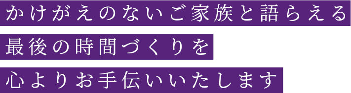 かけがえのないご家族と語らえる最後の時間づくりを心よりお手伝いいたします